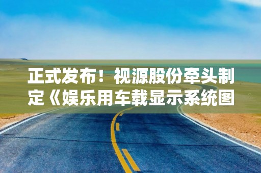 正式发布!视源股份牵头制定《娱乐用车载显示系统图像质量技术规范》团体标准