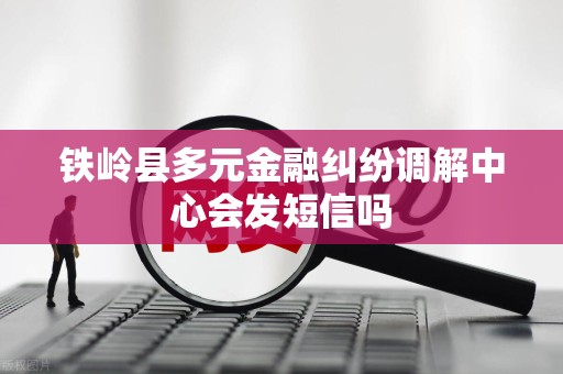 铁岭县多元金融纠纷调解中心会发短信吗