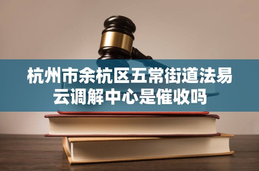 杭州市余杭区五常街道法易云调解中心是催收吗