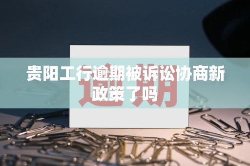 贵阳工行逾期被诉讼协商新政策了吗