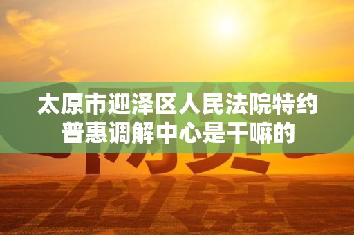 太原市迎泽区人民法院特约普惠调解中心是干嘛的