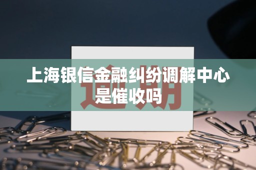 上海银信金融纠纷调解中心是催收吗