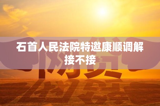 石首人民法院特邀康顺调解接不接