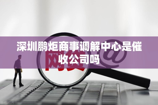 深圳鹏炬商事调解中心是催收公司吗