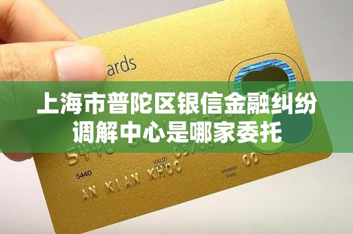 上海市普陀区银信金融纠纷调解中心是哪家委托