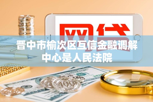 晋中市榆次区互信金融调解中心是人民法院