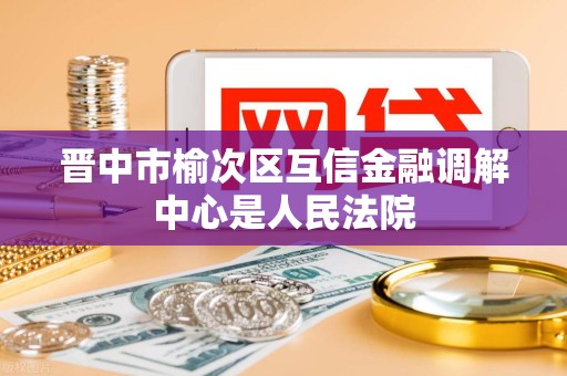 晋中市榆次区互信金融调解中心是人民法院