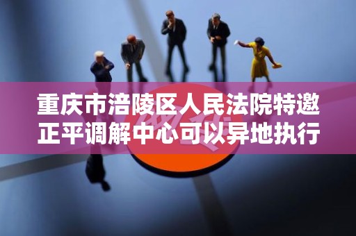 重庆市涪陵区人民法院特邀正平调解中心可以异地执行吗