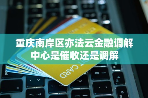 重庆南岸区亦法云金融调解中心是催收还是调解