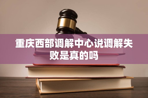 重庆西部调解中心说调解失败是真的吗