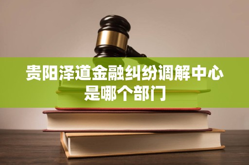 贵阳泽道金融纠纷调解中心是哪个部门