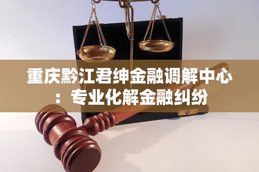 重庆黔江君绅金融调解中心:专业化解金融纠纷