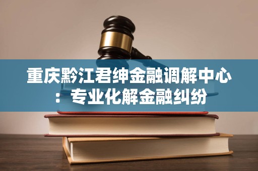 重庆黔江君绅金融调解中心:专业化解金融纠纷