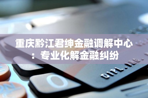 重庆黔江君绅金融调解中心:专业化解金融纠纷