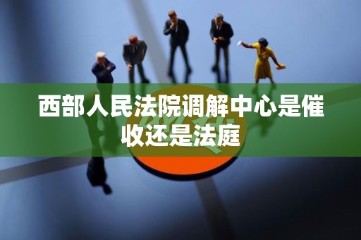 西部人民法院调解中心是催收还是法庭