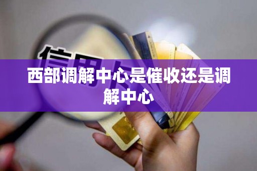 西部调解中心是催收还是调解中心