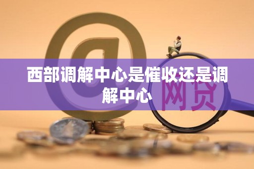 西部调解中心是催收还是调解中心