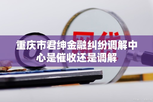 重庆市君绅金融纠纷调解中心是催收还是调解