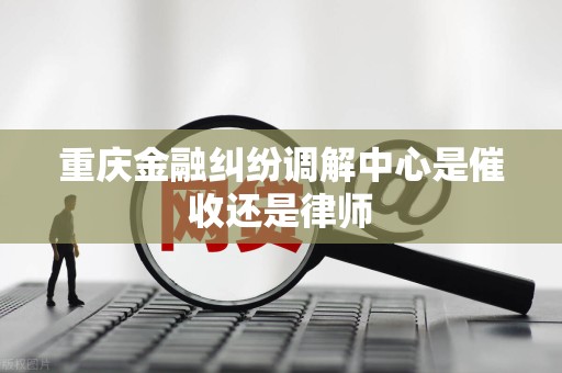 重庆金融纠纷调解中心是催收还是律师