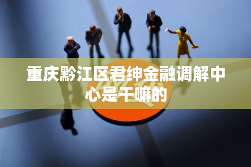 重庆黔江区君绅金融调解中心是干嘛的