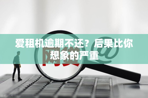 爱租机逾期不还?后果比你想象的严重