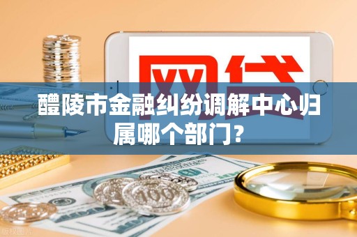 醴陵市金融纠纷调解中心归属哪个部门?
