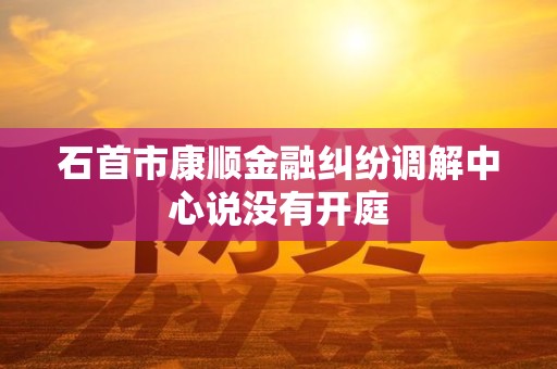 石首市康顺金融纠纷调解中心说没有开庭