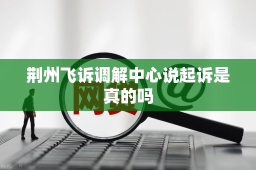 荆州飞诉调解中心说起诉是真的吗