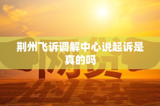 荆州飞诉调解中心说起诉是真的吗