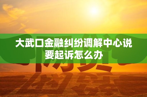 大武口金融纠纷调解中心说要起诉怎么办
