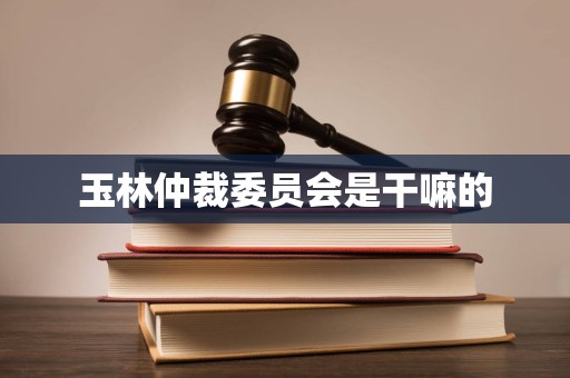 玉林仲裁委员会是干嘛的