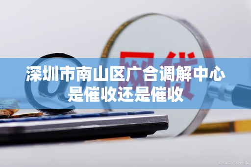 深圳市南山区广合调解中心是催收还是催收