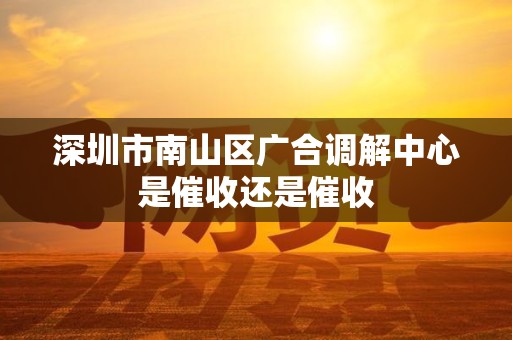 深圳市南山区广合调解中心是催收还是催收