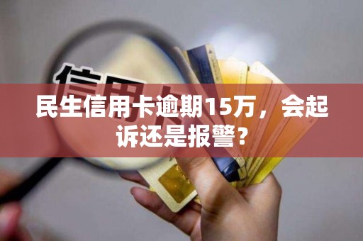 民生信用卡逾期15万，会起诉还是报警？