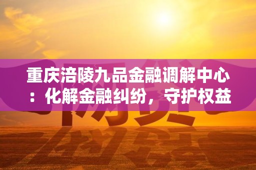 重庆涪陵九品金融调解中心：化解金融纠纷，守护权益