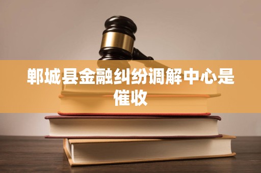 郸城县金融纠纷调解中心是催收